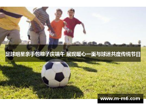 足球明星亲手包粽子庆端午 展现暖心一面与球迷共度传统节日