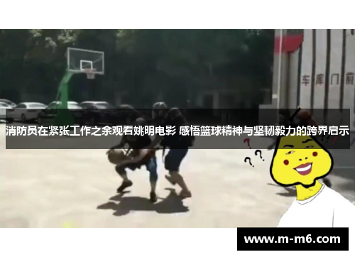 消防员在紧张工作之余观看姚明电影 感悟篮球精神与坚韧毅力的跨界启示