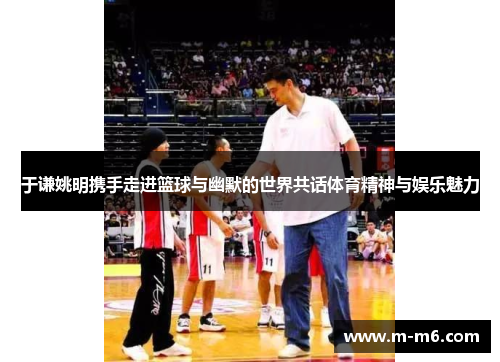 于谦姚明携手走进篮球与幽默的世界共话体育精神与娱乐魅力