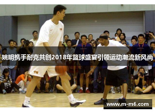 姚明携手耐克共创2018年篮球盛宴引领运动潮流新风尚